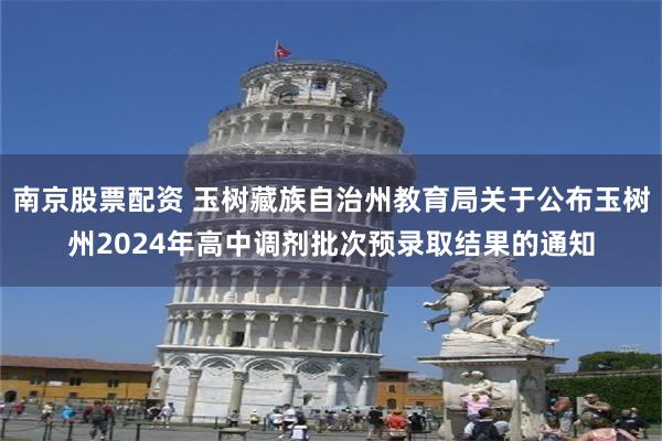 南京股票配资 玉树藏族自治州教育局关于公布玉树州2024年高中调剂批次预录取结果的通知