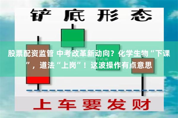 股票配资监管 中考改革新动向？化学生物“下课”，道法“上岗”！这波操作有点意思