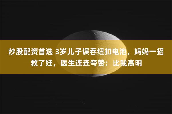 炒股配资首选 3岁儿子误吞纽扣电池，妈妈一招救了娃，医生连连夸赞：比我高明