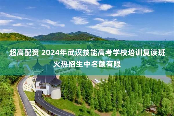 超高配资 2024年武汉技能高考学校培训复读班火热招生中名额有限