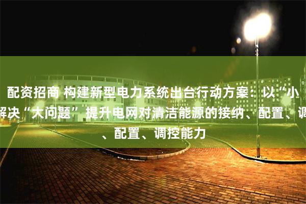 配资招商 构建新型电力系统出台行动方案：以“小切口”解决“大问题” 提升电网对清洁能源的接纳、配置、调控能力