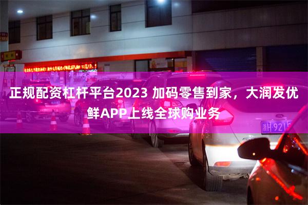 正规配资杠杆平台2023 加码零售到家，大润发优鲜APP上线全球购业务