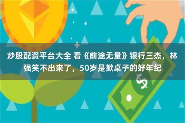 炒股配资平台大全 看《前途无量》银行三杰，林强笑不出来了，50岁是掀桌子的好年纪