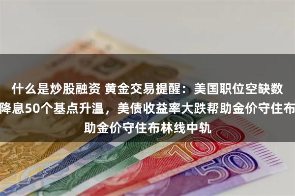 什么是炒股融资 黄金交易提醒：美国职位空缺数据疲弱，降息50个基点升温，美债收益率大跌帮助金价守住布林线中轨