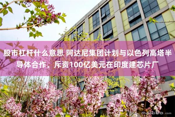 股市杠杆什么意思 阿达尼集团计划与以色列高塔半导体合作，斥资100亿美元在印度建芯片厂