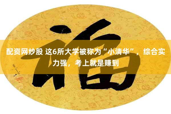 配资网炒股 这6所大学被称为“小清华”，综合实力强，考上就是赚到