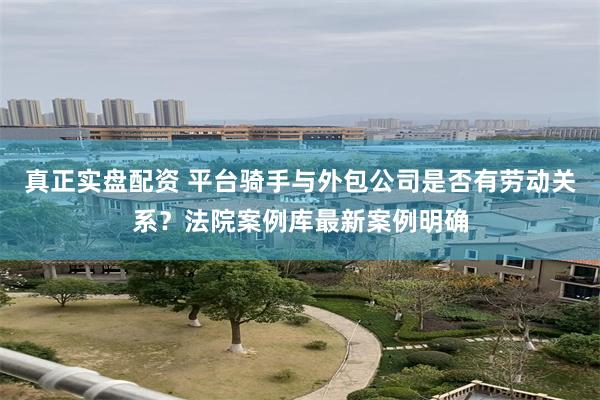 真正实盘配资 平台骑手与外包公司是否有劳动关系？法院案例库最新案例明确