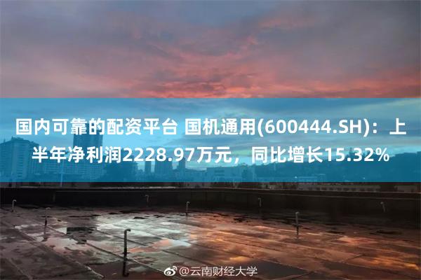 国内可靠的配资平台 国机通用(600444.SH)：上半年净利润2228.97万元，同比增长15.32%