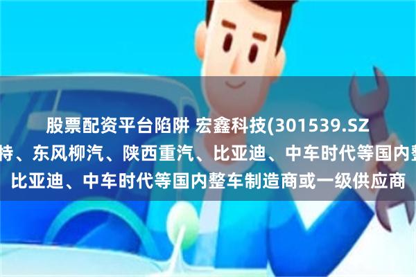 股票配资平台陷阱 宏鑫科技(301539.SZ)：产品已直接配套豪梅特、东风柳汽、陕西重汽、比亚迪、中车时代等国内整车制造商或一级供应商