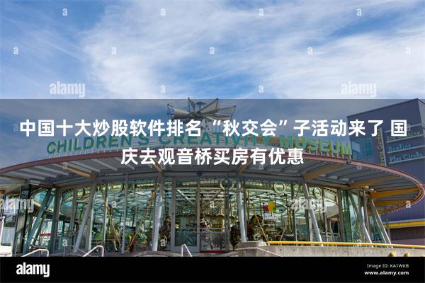 中国十大炒股软件排名 “秋交会”子活动来了 国庆去观音桥买房有优惠