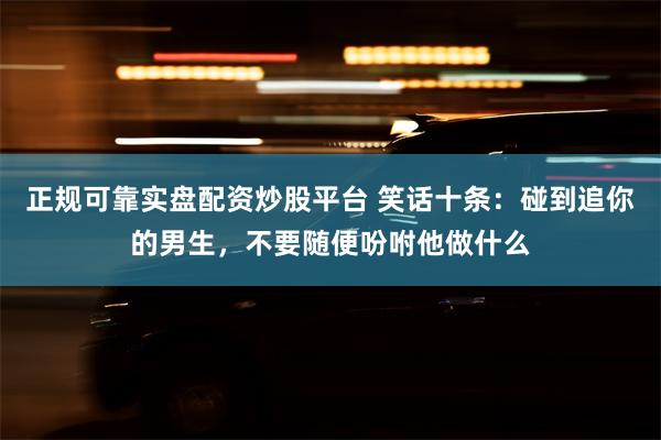 正规可靠实盘配资炒股平台 笑话十条：碰到追你的男生，不要随便吩咐他做什么