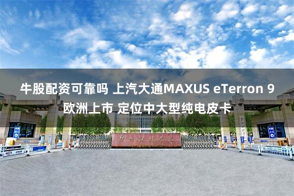 牛股配资可靠吗 上汽大通MAXUS eTerron 9欧洲上市 定位中大型纯电皮卡