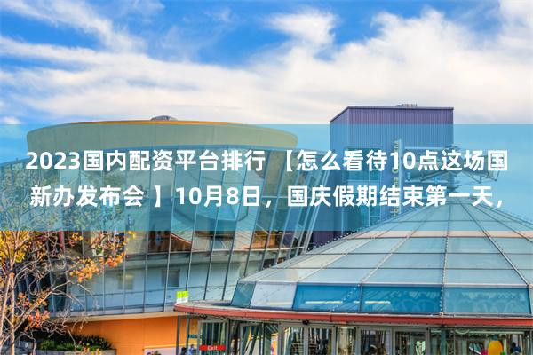 2023国内配资平台排行 【怎么看待10点这场国新办发布会 】10月8日，国庆假期结束第一天，