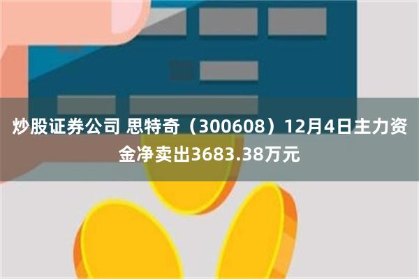 炒股证券公司 思特奇（300608）12月4日主力资金净卖出3683.38万元