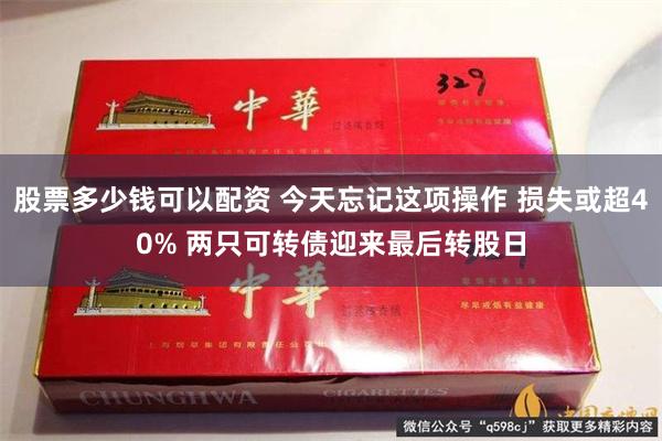 股票多少钱可以配资 今天忘记这项操作 损失或超40% 两只可转债迎来最后转股日