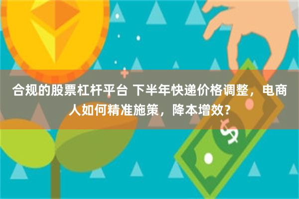 合规的股票杠杆平台 下半年快递价格调整，电商人如何精准施策，降本增效？