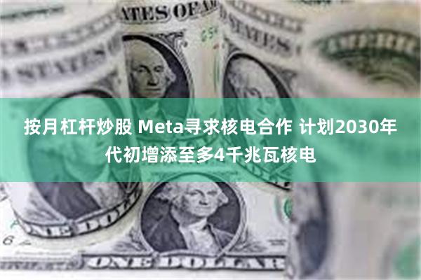 按月杠杆炒股 Meta寻求核电合作 计划2030年代初增添至多4千兆瓦核电