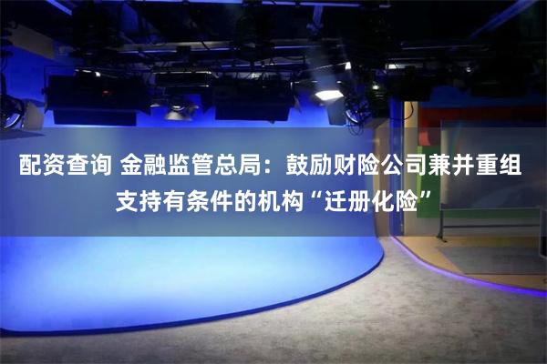 配资查询 金融监管总局：鼓励财险公司兼并重组 支持有条件的机构“迁册化险”