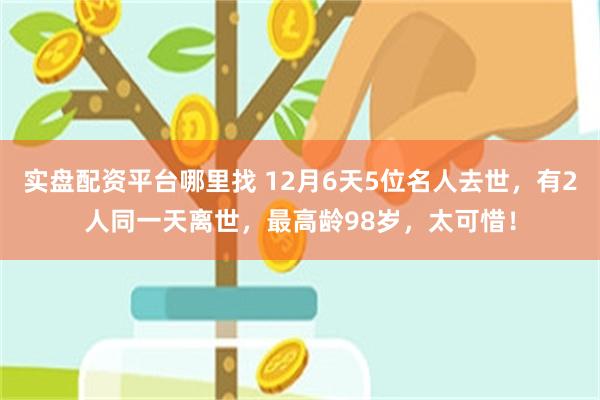 实盘配资平台哪里找 12月6天5位名人去世，有2人同一天离世，最高龄98岁，太可惜！