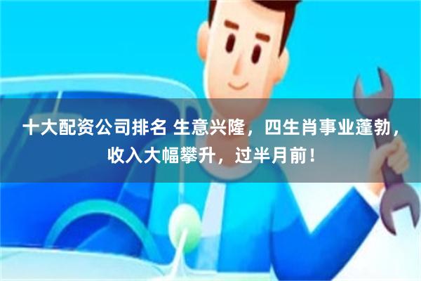 十大配资公司排名 生意兴隆，四生肖事业蓬勃，收入大幅攀升，过半月前！