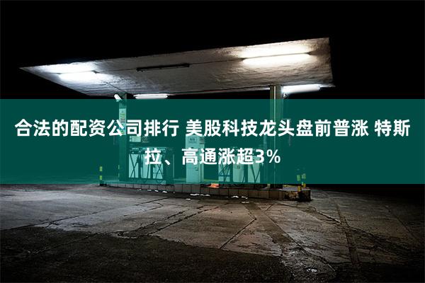 合法的配资公司排行 美股科技龙头盘前普涨 特斯拉、高通涨超3%