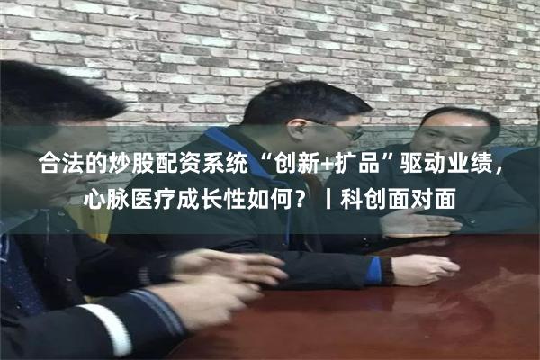 合法的炒股配资系统 “创新+扩品”驱动业绩，心脉医疗成长性如何？丨科创面对面