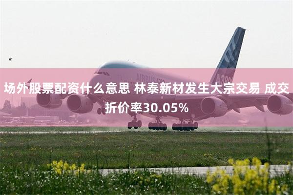 场外股票配资什么意思 林泰新材发生大宗交易 成交折价率30.05%