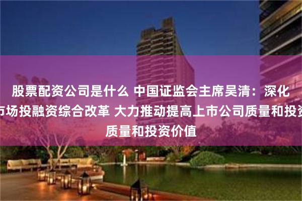 股票配资公司是什么 中国证监会主席吴清：深化资本市场投融资综合改革 大力推动提高上市公司质量和投资价值