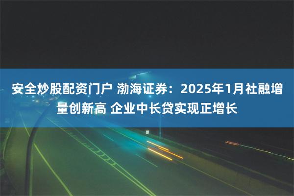 安全炒股配资门户 渤海证券：2025年1月社融增量创新高 企业中长贷实现正增长