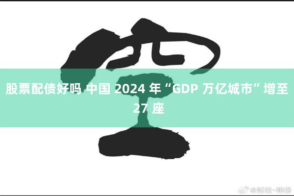 股票配债好吗 中国 2024 年“GDP 万亿城市”增至 27 座