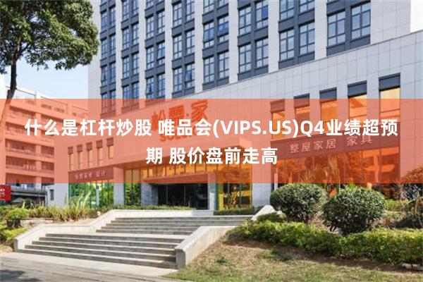 什么是杠杆炒股 唯品会(VIPS.US)Q4业绩超预期 股价盘前走高