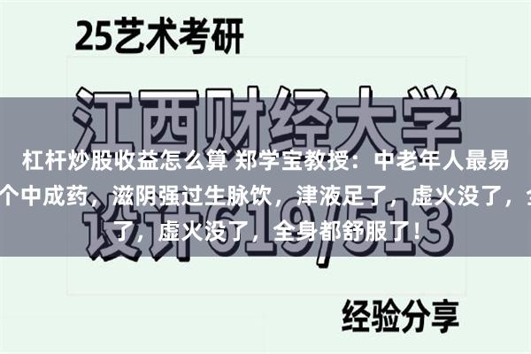 杠杆炒股收益怎么算 郑学宝教授：中老年人最易阴虚火旺，一个中成药，滋阴强过生脉饮，津液足了，虚火没了，全身都舒服了！